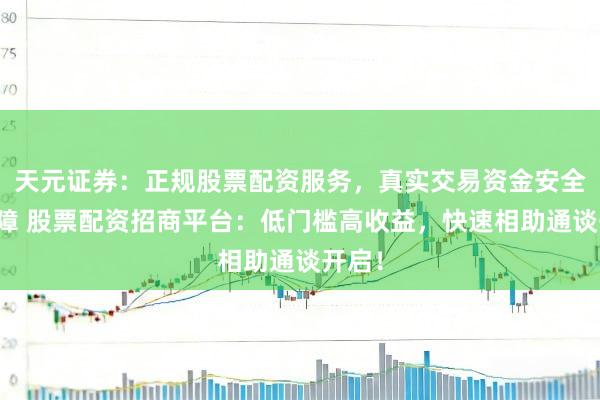 天元证券：正规股票配资服务，真实交易资金安全有保障 股票配资招商平台：低门槛高收益，快速相助通谈开启！