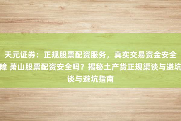 天元证券：正规股票配资服务，真实交易资金安全有保障 萧山股票配资安全吗？揭秘土产货正规渠谈与避坑指南