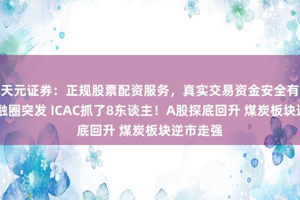 天元证券：正规股票配资服务，真实交易资金安全有保障 金融圈突发 ICAC抓了8东谈主！A股探底回升 煤炭板块逆市走强