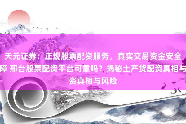 天元证券：正规股票配资服务，真实交易资金安全有保障 邢台股票配资平台可靠吗？揭秘土产货配资真相与风险