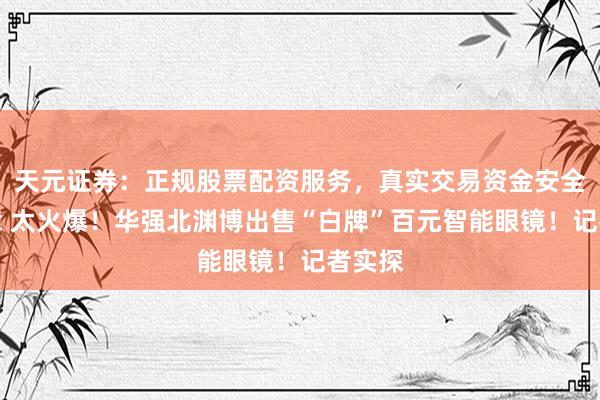 天元证券：正规股票配资服务，真实交易资金安全有保障 太火爆！华强北渊博出售“白牌”百元智能眼镜！记者实探