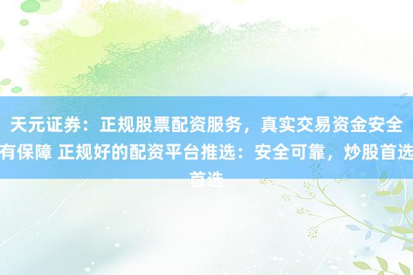 天元证券：正规股票配资服务，真实交易资金安全有保障 正规好的配资平台推选：安全可靠，炒股首选