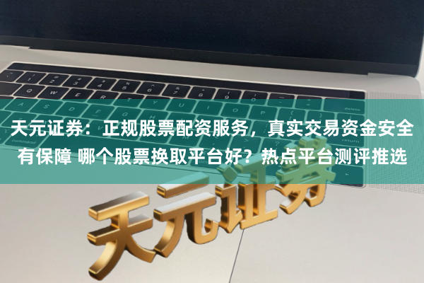 天元证券：正规股票配资服务，真实交易资金安全有保障 哪个股票换取平台好？热点平台测评推选